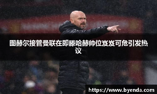 图赫尔接管曼联在即滕哈赫帅位岌岌可危引发热议