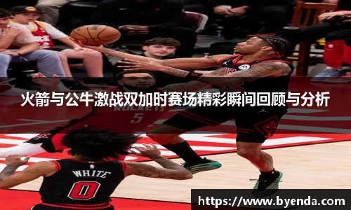 火箭与公牛激战双加时赛场精彩瞬间回顾与分析