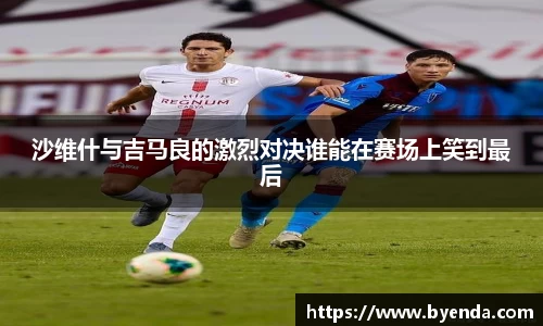 沙维什与吉马良的激烈对决谁能在赛场上笑到最后